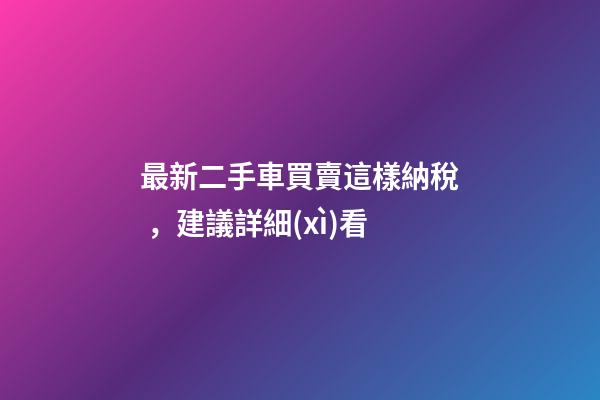 最新二手車買賣這樣納稅，建議詳細(xì)看